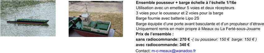Ensemble pousseur + barge échelle à l’échelle 1/16e 3 voies pour le oousseur et 2 voies pour la barge Barge fournie avec batterie Lipo 2S Barge équipée d’une porte avant basculante et d’un propulseur d’étrave Uniquement remis en main propre à Meaux ou La Ferté-sous-Jouarre Prix de l’ensemble : sans radiocommande: 270 € -( ou pousseur: 150 €  barge: 150 € )  avec radiocommande: 340 € Contact:  m-c-meaux@wanadoo.fr Utilisation avec un emetteur 5 voies et deux récepteurs
